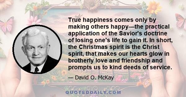 True happiness comes only by making others happy—the practical application of the Savior's doctrine of losing one's life to gain it. In short, the Christmas spirit is the Christ spirit, that makes our hearts glow in