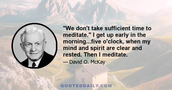 We don't take sufficient time to meditate. I get up early in the morning...five o'clock, when my mind and spirit are clear and rested. Then I meditate.