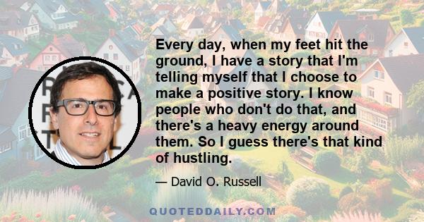 Every day, when my feet hit the ground, I have a story that I'm telling myself that I choose to make a positive story. I know people who don't do that, and there's a heavy energy around them. So I guess there's that