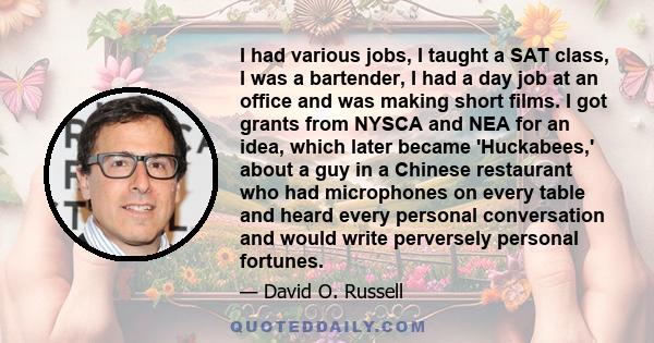 I had various jobs, I taught a SAT class, I was a bartender, I had a day job at an office and was making short films. I got grants from NYSCA and NEA for an idea, which later became 'Huckabees,' about a guy in a Chinese 