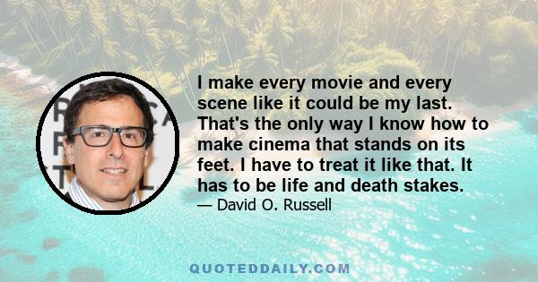 I make every movie and every scene like it could be my last. That's the only way I know how to make cinema that stands on its feet. I have to treat it like that. It has to be life and death stakes.