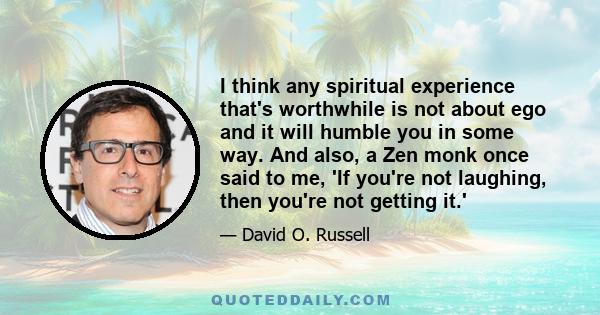 I think any spiritual experience that's worthwhile is not about ego and it will humble you in some way. And also, a Zen monk once said to me, 'If you're not laughing, then you're not getting it.'