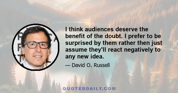 I think audiences deserve the benefit of the doubt. I prefer to be surprised by them rather then just assume they'll react negatively to any new idea.