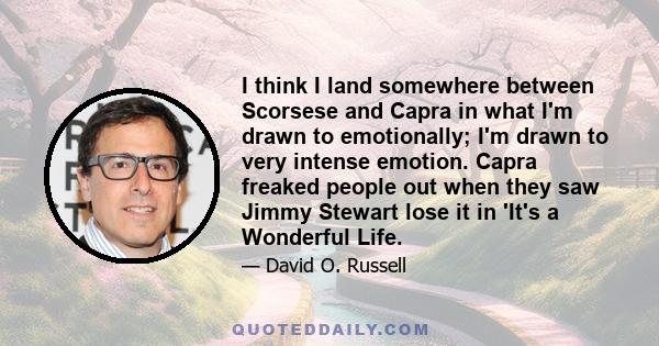 I think I land somewhere between Scorsese and Capra in what I'm drawn to emotionally; I'm drawn to very intense emotion. Capra freaked people out when they saw Jimmy Stewart lose it in 'It's a Wonderful Life.