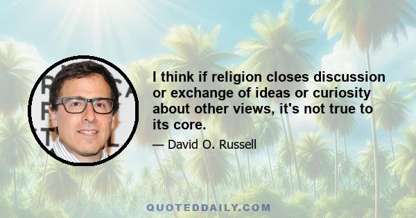 I think if religion closes discussion or exchange of ideas or curiosity about other views, it's not true to its core.