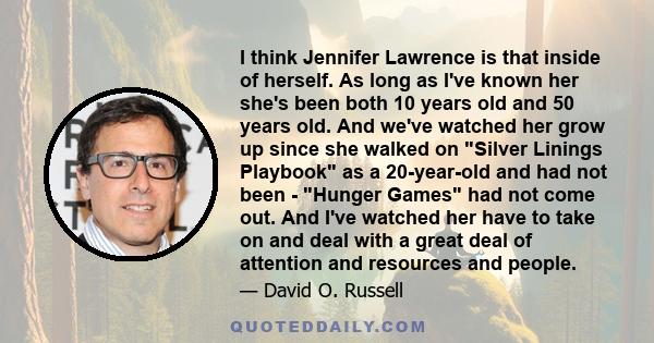 I think Jennifer Lawrence is that inside of herself. As long as I've known her she's been both 10 years old and 50 years old. And we've watched her grow up since she walked on Silver Linings Playbook as a 20-year-old