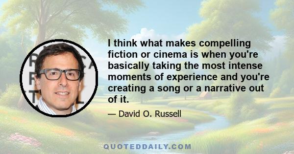 I think what makes compelling fiction or cinema is when you're basically taking the most intense moments of experience and you're creating a song or a narrative out of it.