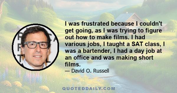 I was frustrated because I couldn't get going, as I was trying to figure out how to make films. I had various jobs, I taught a SAT class, I was a bartender, I had a day job at an office and was making short films.