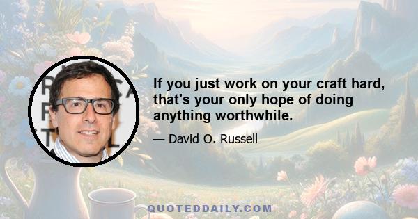 If you just work on your craft hard, that's your only hope of doing anything worthwhile.