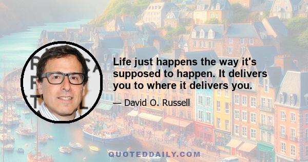 Life just happens the way it's supposed to happen. It delivers you to where it delivers you.