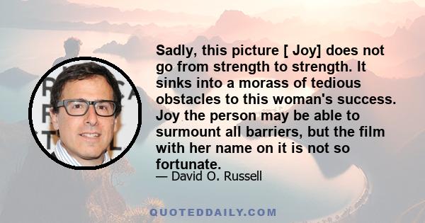 Sadly, this picture [ Joy] does not go from strength to strength. It sinks into a morass of tedious obstacles to this woman's success. Joy the person may be able to surmount all barriers, but the film with her name on