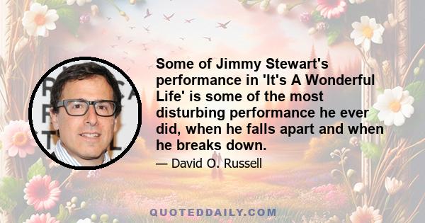 Some of Jimmy Stewart's performance in 'It's A Wonderful Life' is some of the most disturbing performance he ever did, when he falls apart and when he breaks down.