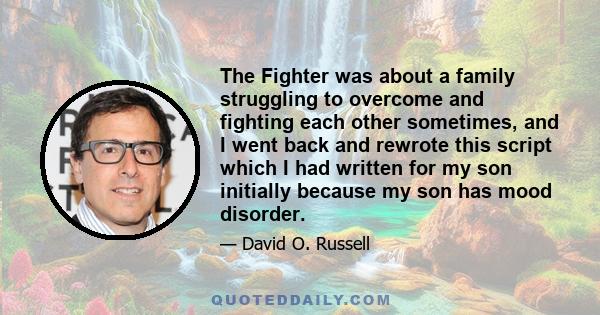 The Fighter was about a family struggling to overcome and fighting each other sometimes, and I went back and rewrote this script which I had written for my son initially because my son has mood disorder.