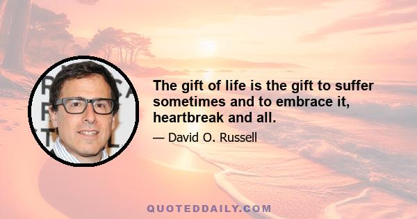 The gift of life is the gift to suffer sometimes and to embrace it, heartbreak and all.