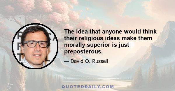 The idea that anyone would think their religious ideas make them morally superior is just preposterous.