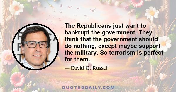 The Republicans just want to bankrupt the government. They think that the government should do nothing, except maybe support the military. So terrorism is perfect for them.