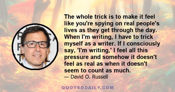 The whole trick is to make it feel like you're spying on real people's lives as they get through the day. When I'm writing, I have to trick myself as a writer. If I consciously say, 'I'm writing,' I feel all this