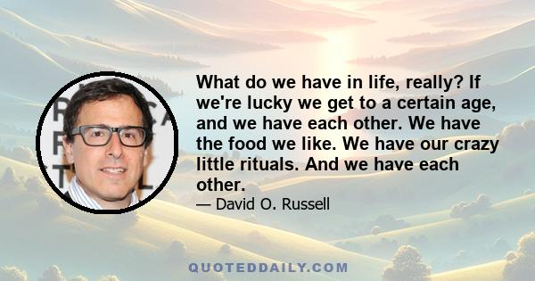 What do we have in life, really? If we're lucky we get to a certain age, and we have each other. We have the food we like. We have our crazy little rituals. And we have each other.