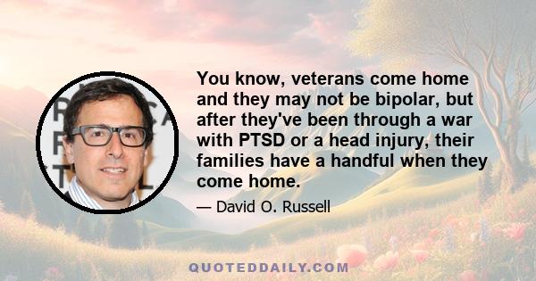 You know, veterans come home and they may not be bipolar, but after they've been through a war with PTSD or a head injury, their families have a handful when they come home.