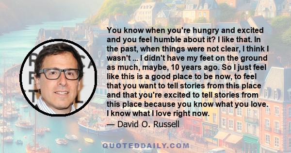 You know when you're hungry and excited and you feel humble about it? I like that. In the past, when things were not clear, I think I wasn't ... I didn't have my feet on the ground as much, maybe, 10 years ago. So I