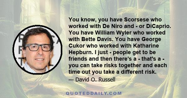 You know, you have Scorsese who worked with De Niro and - or DiCaprio. You have William Wyler who worked with Bette Davis. You have George Cukor who worked with Katharine Hepburn. I just - people get to be friends and