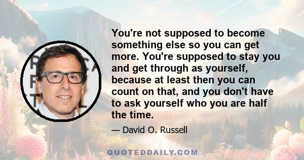 You're not supposed to become something else so you can get more. You're supposed to stay you and get through as yourself, because at least then you can count on that, and you don't have to ask yourself who you are half 