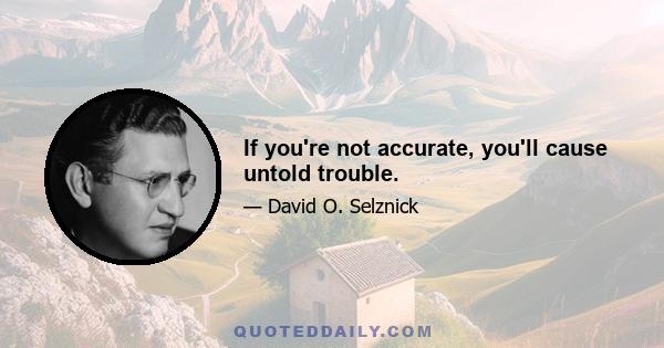 If you're not accurate, you'll cause untold trouble.