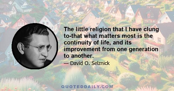 The little religion that I have clung to-that what matters most is the continuity of life, and its improvement from one generation to another.