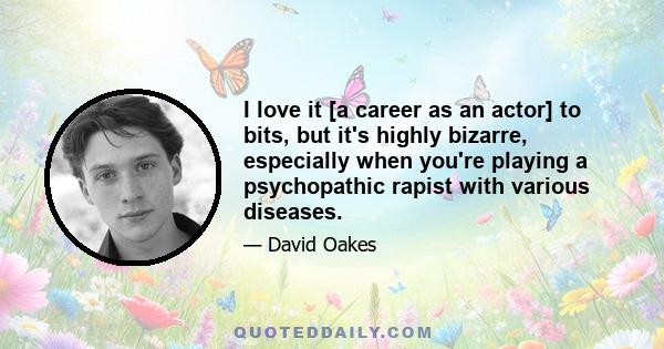 I love it [a career as an actor] to bits, but it's highly bizarre, especially when you're playing a psychopathic rapist with various diseases.