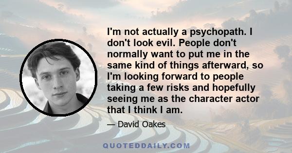 I'm not actually a psychopath. I don't look evil. People don't normally want to put me in the same kind of things afterward, so I'm looking forward to people taking a few risks and hopefully seeing me as the character