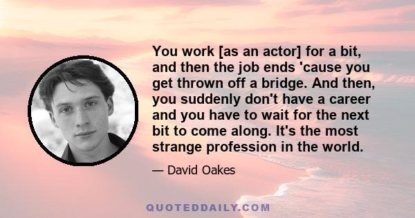 You work [as an actor] for a bit, and then the job ends 'cause you get thrown off a bridge. And then, you suddenly don't have a career and you have to wait for the next bit to come along. It's the most strange