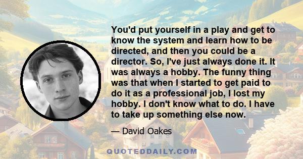 You'd put yourself in a play and get to know the system and learn how to be directed, and then you could be a director. So, I've just always done it. It was always a hobby. The funny thing was that when I started to get 