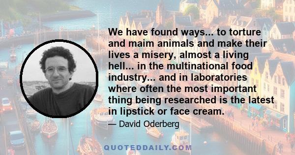 We have found ways... to torture and maim animals and make their lives a misery, almost a living hell... in the multinational food industry... and in laboratories where often the most important thing being researched is 