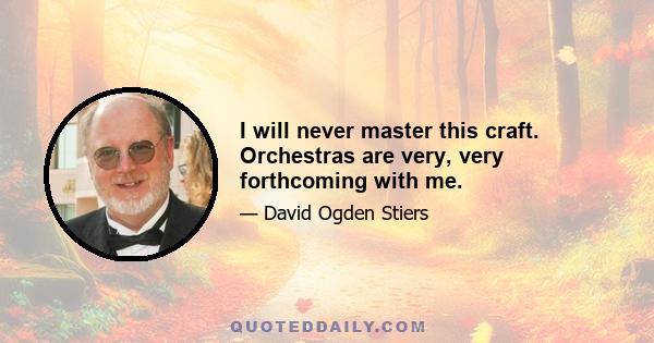 I will never master this craft. Orchestras are very, very forthcoming with me.