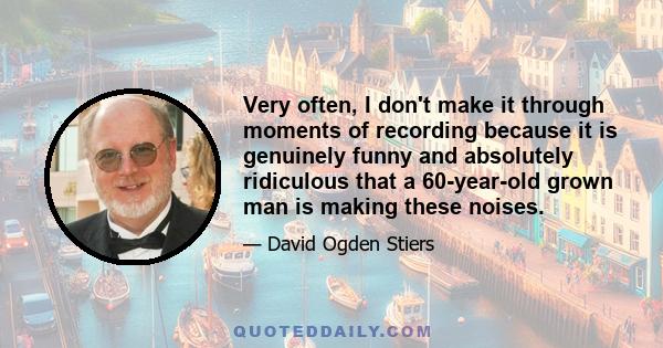 Very often, I don't make it through moments of recording because it is genuinely funny and absolutely ridiculous that a 60-year-old grown man is making these noises.