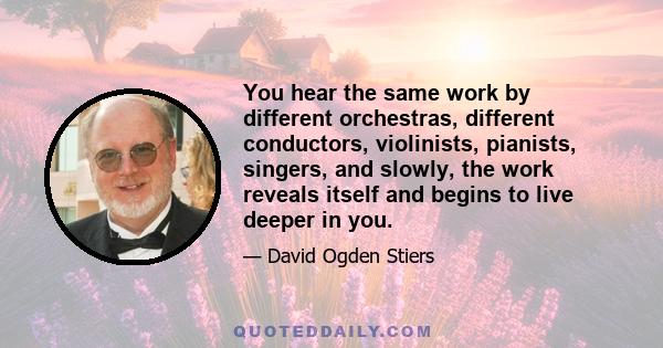 You hear the same work by different orchestras, different conductors, violinists, pianists, singers, and slowly, the work reveals itself and begins to live deeper in you.