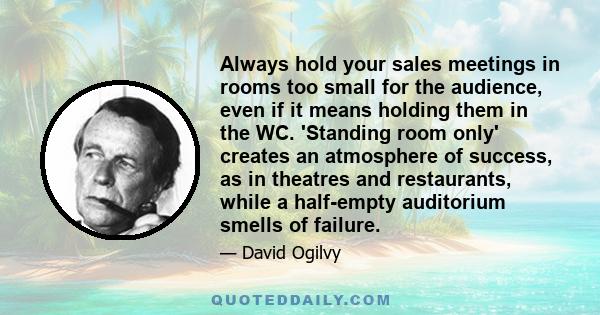 Always hold your sales meetings in rooms too small for the audience, even if it means holding them in the WC. 'Standing room only' creates an atmosphere of success, as in theatres and restaurants, while a half-empty