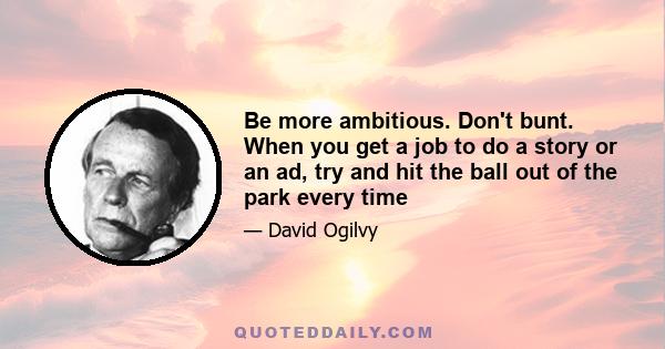 Be more ambitious. Don't bunt. When you get a job to do a story or an ad, try and hit the ball out of the park every time