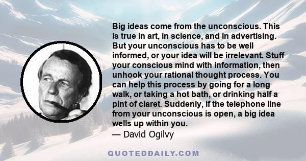 Big ideas come from the unconscious. This is true in art, in science, and in advertising. But your unconscious has to be well informed, or your idea will be irrelevant. Stuff your conscious mind with information, then