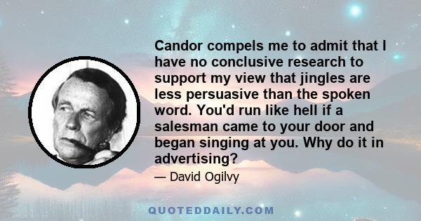 Candor compels me to admit that I have no conclusive research to support my view that jingles are less persuasive than the spoken word. You'd run like hell if a salesman came to your door and began singing at you. Why