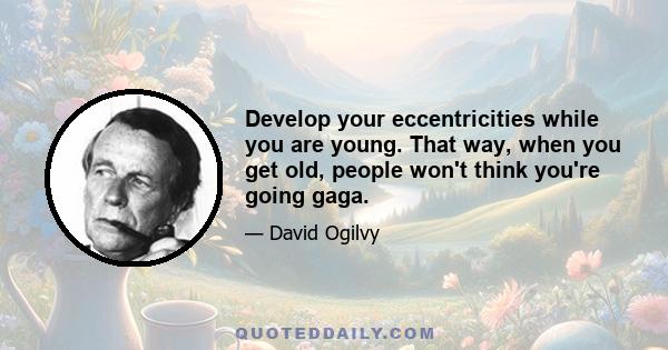 Develop your eccentricities while you are young. That way, when you get old, people won't think you're going gaga.