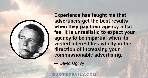 Experience has taught me that advertisers get the best results when they pay their agency a flat fee. It is unrealistic to expect your agency to be impartial when its vested interest lies wholly in the direction of