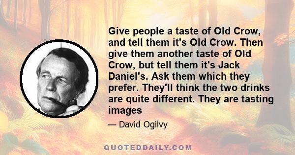 Give people a taste of Old Crow, and tell them it's Old Crow. Then give them another taste of Old Crow, but tell them it's Jack Daniel's. Ask them which they prefer. They'll think the two drinks are quite different.