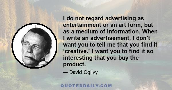 I do not regard advertising as entertainment or an art form, but as a medium of information. When I write an advertisement, I don’t want you to tell me that you find it ‘creative.’ I want you to find it so interesting