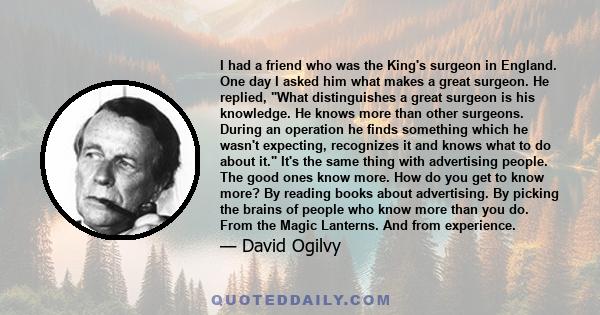 I had a friend who was the King's surgeon in England. One day I asked him what makes a great surgeon. He replied, What distinguishes a great surgeon is his knowledge. He knows more than other surgeons. During an