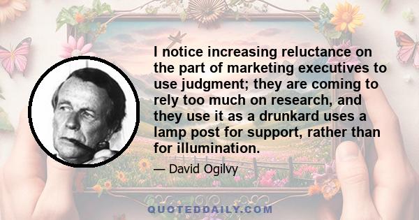 I notice increasing reluctance on the part of marketing executives to use judgment; they are coming to rely too much on research, and they use it as a drunkard uses a lamp post for support, rather than for illumination.