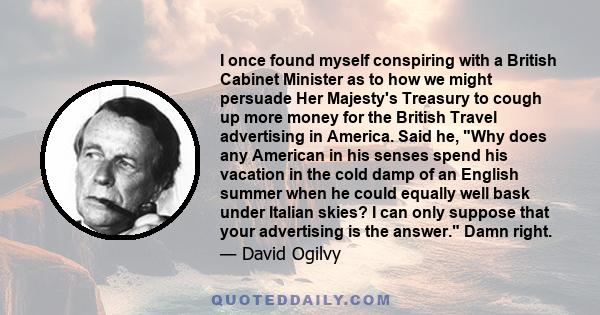 I once found myself conspiring with a British Cabinet Minister as to how we might persuade Her Majesty's Treasury to cough up more money for the British Travel advertising in America. Said he, Why does any American in