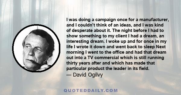 I was doing a campaign once for a manufacturer, and I couldn't think of an ideas, and I was kind of desperate about it. The night before I had to show something to my client I had a dream, an interesting dream. I woke