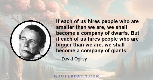 If each of us hires people who are smaller than we are, we shall become a company of dwarfs. But if each of us hires people who are bigger than we are, we shall become a company of giants.