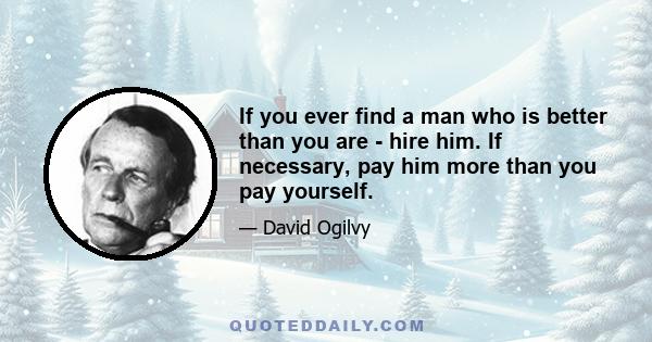 If you ever find a man who is better than you are - hire him. If necessary, pay him more than you pay yourself.